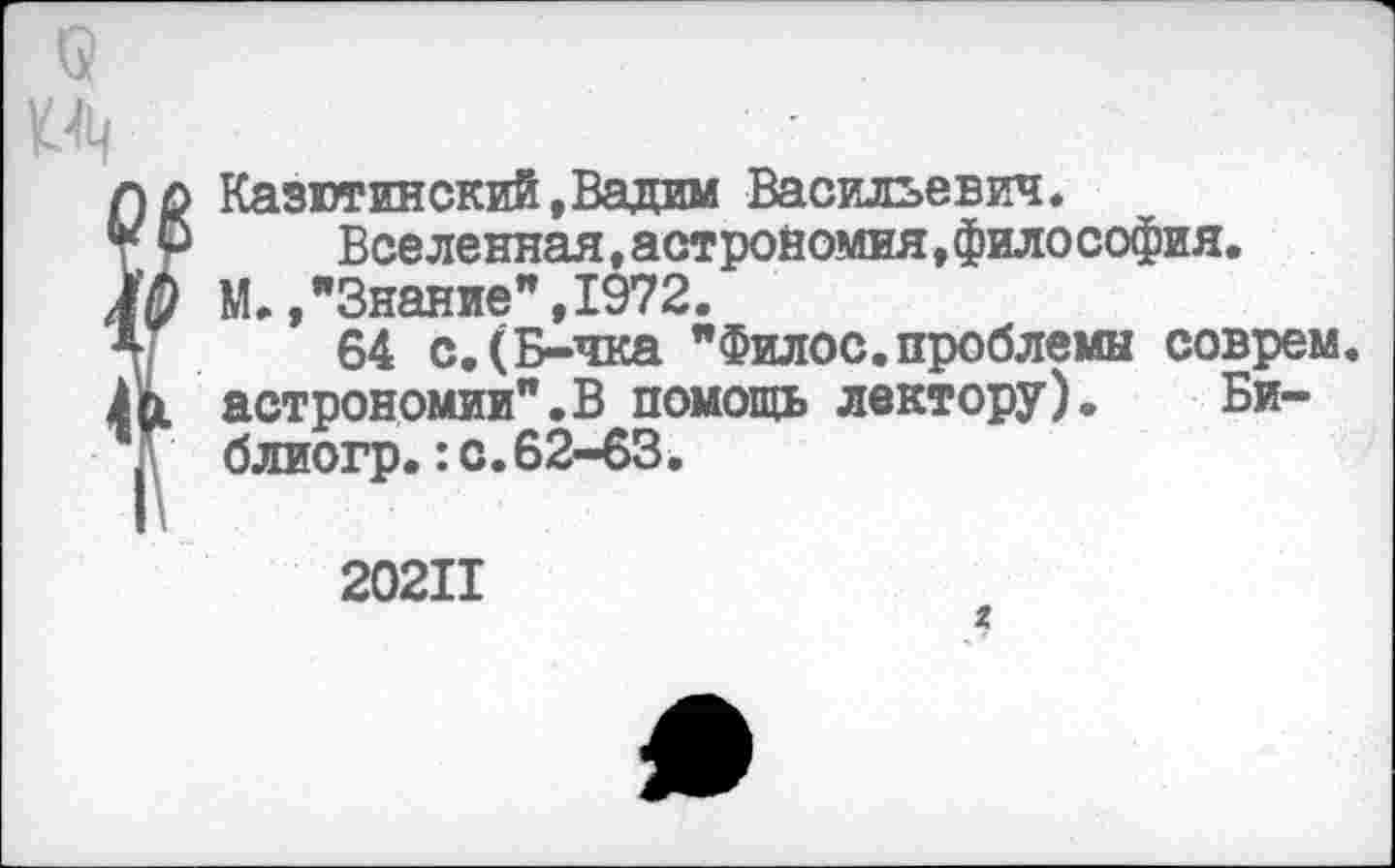 ﻿Казютинский,Вадим Васильевич.
Вселенная, астрономия, философия.
М. /Знание" ,1972.
64 с,(Б-чка "Филос.проблемы соврем, астрономии".В помощь лектору). Би-блиогр.:с.62-63.
20211